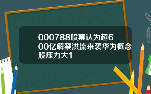 000788股票认为超600亿解禁洪流来袭华为概念股压力大1
