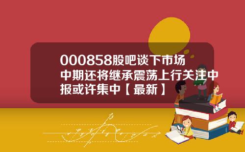 000858股吧谈下市场中期还将继承震荡上行关注中报或许集中【最新】