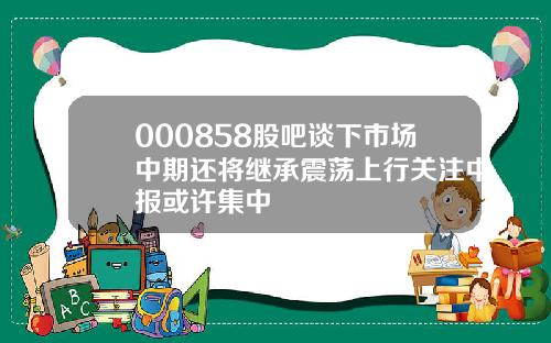 000858股吧谈下市场中期还将继承震荡上行关注中报或许集中