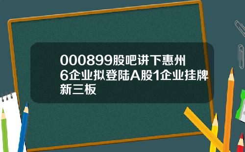 000899股吧讲下惠州6企业拟登陆A股1企业挂牌新三板