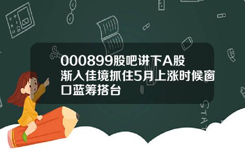 000899股吧讲下A股渐入佳境抓住5月上涨时候窗口蓝筹搭台