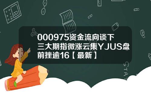 000975资金流向谈下三大期指微涨云集YJUS盘前挫逾16【最新】