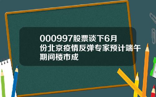 000997股票谈下6月份北京疫情反弹专家预计端午期间楼市成