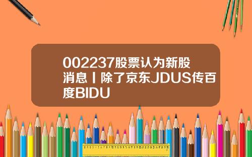 002237股票认为新股消息丨除了京东JDUS传百度BIDU