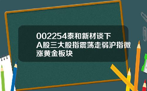 002254泰和新材谈下A股三大股指震荡走弱沪指微涨黄金板块