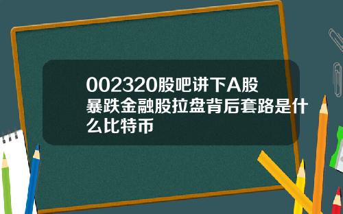 002320股吧讲下A股暴跌金融股拉盘背后套路是什么比特币