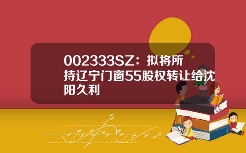 002333SZ：拟将所持辽宁门窗55股权转让给沈阳久利