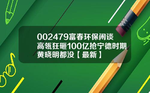 002479富春环保闲谈高瓴狂砸100亿抢宁德时期黄晓明都没【最新】