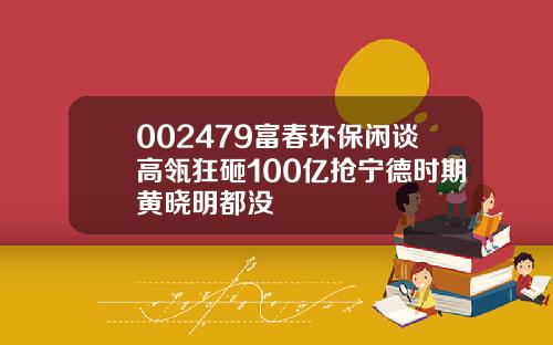 002479富春环保闲谈高瓴狂砸100亿抢宁德时期黄晓明都没