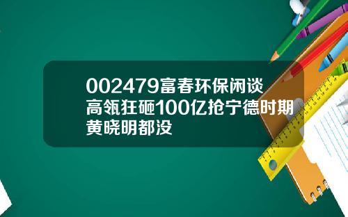 002479富春环保闲谈高瓴狂砸100亿抢宁德时期黄晓明都没