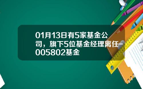 01月13日有5家基金公司，旗下5位基金经理离任-005802基金