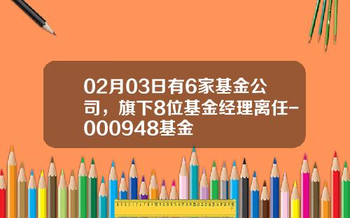 02月03日有6家基金公司，旗下8位基金经理离任-000948基金