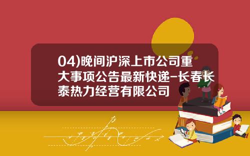 04)晚间沪深上市公司重大事项公告最新快递-长春长泰热力经营有限公司