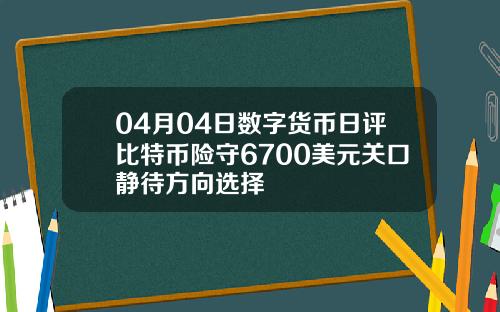 04月04日数字货币日评比特币险守6700美元关口静待方向选择