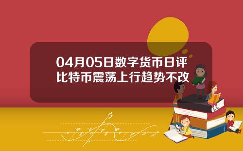 04月05日数字货币日评比特币震荡上行趋势不改