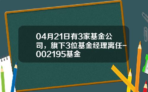 04月21日有3家基金公司，旗下3位基金经理离任-002195基金