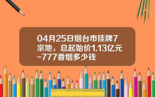 04月25日烟台市挂牌7宗地，总起始价1.13亿元-777香烟多少钱