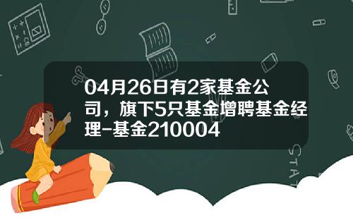 04月26日有2家基金公司，旗下5只基金增聘基金经理-基金210004