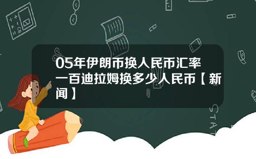 05年伊朗币换人民币汇率一百迪拉姆换多少人民币【新闻】