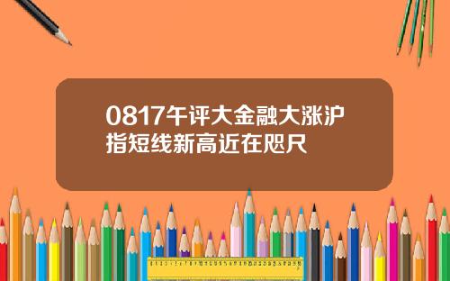 0817午评大金融大涨沪指短线新高近在咫尺