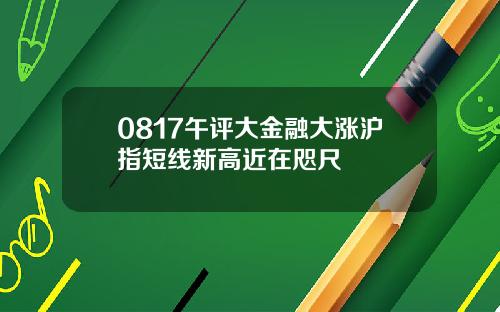 0817午评大金融大涨沪指短线新高近在咫尺