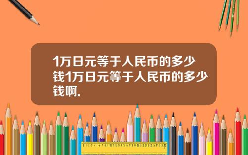1万日元等于人民币的多少钱1万日元等于人民币的多少钱啊.