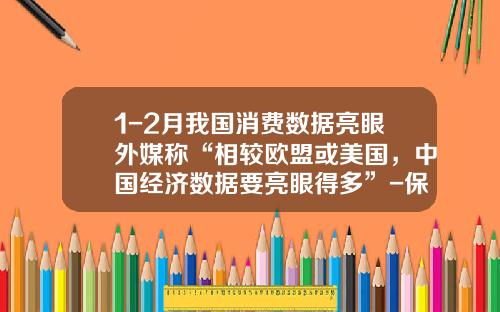 1-2月我国消费数据亮眼外媒称“相较欧盟或美国，中国经济数据要亮眼得多”-保银资产管理有限公司