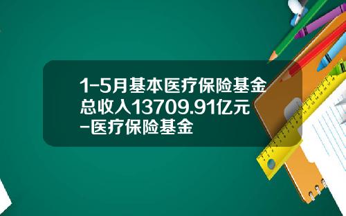 1-5月基本医疗保险基金总收入13709.91亿元-医疗保险基金