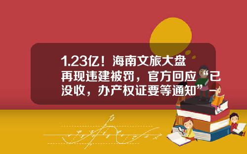 1.23亿！海南文旅大盘再现违建被罚，官方回应“已没收，办产权证要等通知”-海南中信国安投资开发有限公司