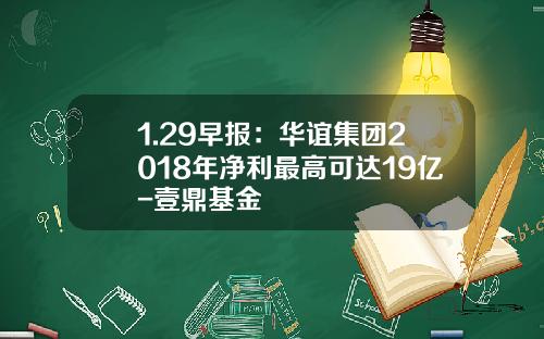 1.29早报：华谊集团2018年净利最高可达19亿-壹鼎基金