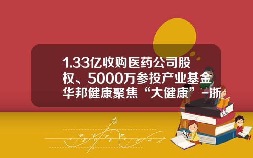 1.33亿收购医药公司股权、5000万参投产业基金华邦健康聚焦“大健康”-浙江华邦药业有限公司