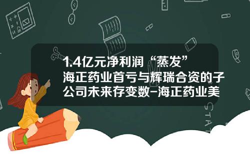 1.4亿元净利润“蒸发”海正药业首亏与辉瑞合资的子公司未来存变数-海正药业美国有限公司成立
