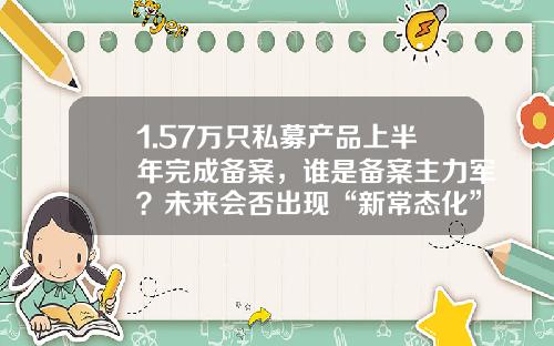 1.57万只私募产品上半年完成备案，谁是备案主力军？未来会否出现“新常态化”？-明弘基金