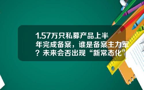 1.57万只私募产品上半年完成备案，谁是备案主力军？未来会否出现“新常态化”？-私募基金分红