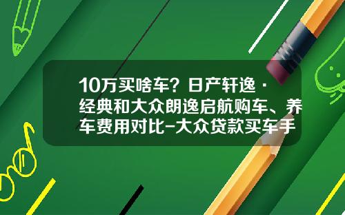 10万买啥车？日产轩逸·经典和大众朗逸启航购车、养车费用对比-大众贷款买车手续费多少【新闻】