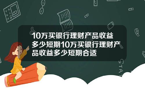 10万买银行理财产品收益多少短期10万买银行理财产品收益多少短期合适