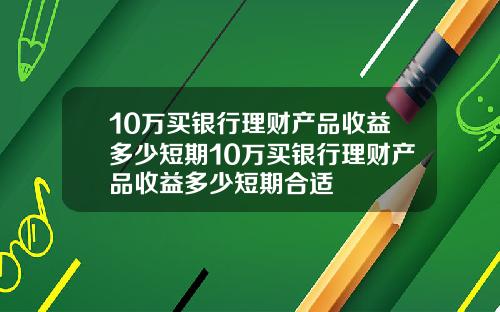 10万买银行理财产品收益多少短期10万买银行理财产品收益多少短期合适
