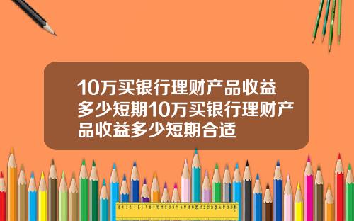 10万买银行理财产品收益多少短期10万买银行理财产品收益多少短期合适