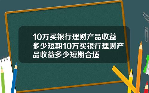 10万买银行理财产品收益多少短期10万买银行理财产品收益多少短期合适