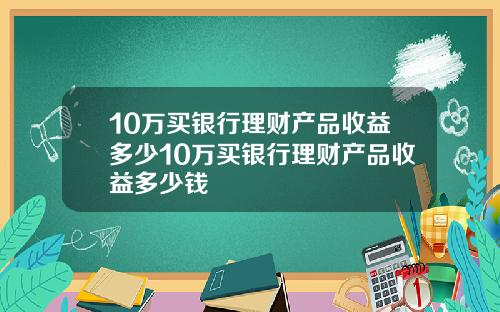 10万买银行理财产品收益多少10万买银行理财产品收益多少钱