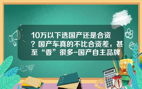 10万以下选国产还是合资？国产车真的不比合资差，甚至“香”很多-国产自主品牌ABcD占有多少市场【新闻】