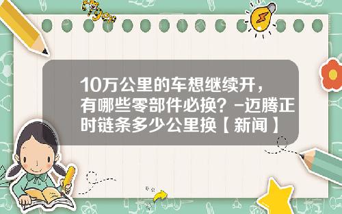 10万公里的车想继续开，有哪些零部件必换？-迈腾正时链条多少公里换【新闻】