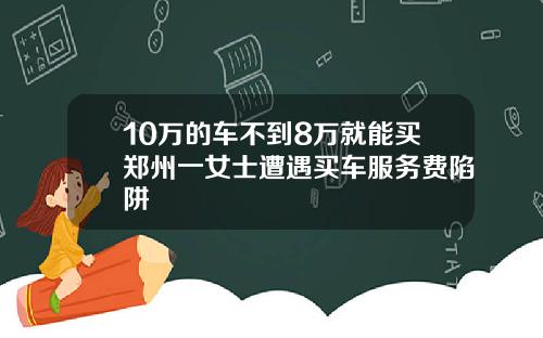 10万的车不到8万就能买郑州一女士遭遇买车服务费陷阱