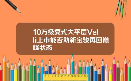 10万级复式大平层Valli上市能否助新宝骏再回巅峰状态