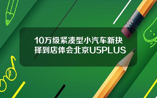 10万级紧凑型小汽车新抉择到店体会北京U5PLUS