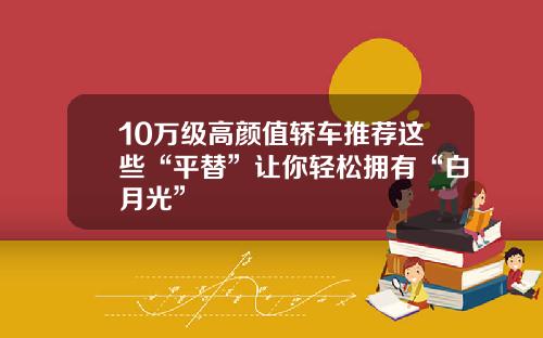 10万级高颜值轿车推荐这些“平替”让你轻松拥有“白月光”