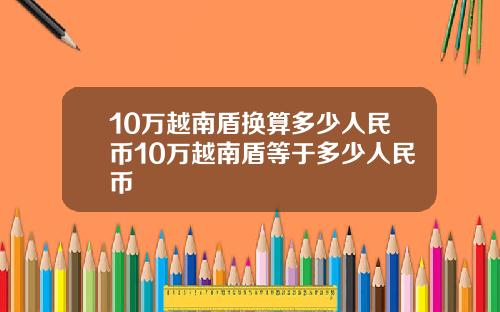 10万越南盾换算多少人民币10万越南盾等于多少人民币