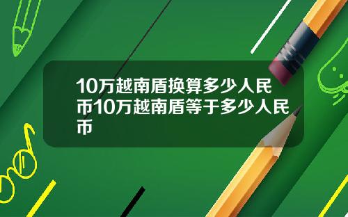 10万越南盾换算多少人民币10万越南盾等于多少人民币