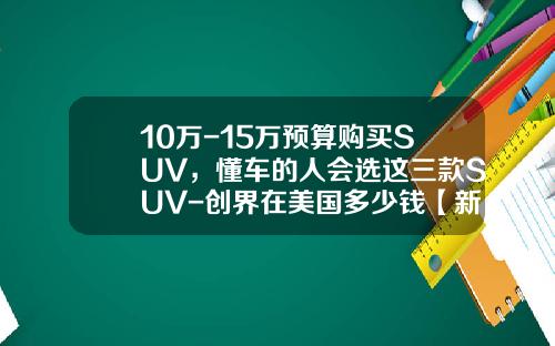 10万-15万预算购买SUV，懂车的人会选这三款SUV-创界在美国多少钱【新闻】