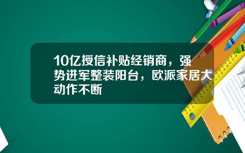 10亿授信补贴经销商，强势进军整装阳台，欧派家居大动作不断